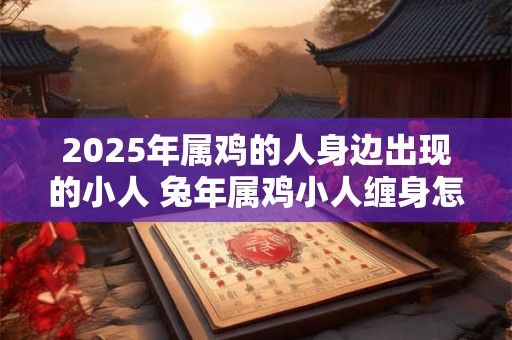2025年属鸡的人身边出现的小人 兔年属鸡小人缠身怎么办