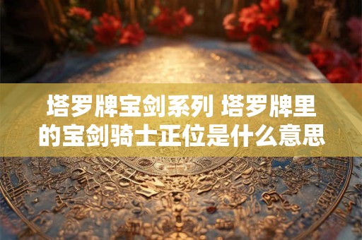 塔罗牌宝剑系列 塔罗牌里的宝剑骑士正位是什么意思
