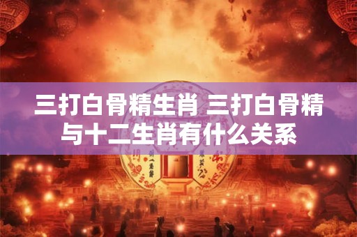 三打白骨精生肖 三打白骨精与十二生肖有什么关系