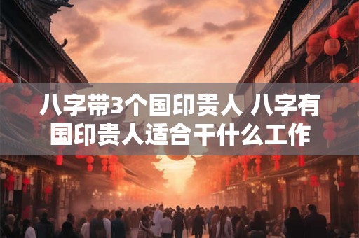 八字带3个国印贵人 八字有国印贵人适合干什么工作