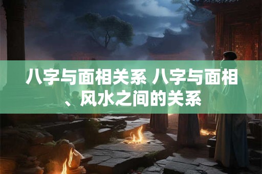 八字与面相关系 八字与面相、风水之间的关系