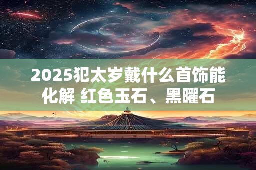 2026犯太岁戴什么首饰能化解 红色玉石、黑曜石