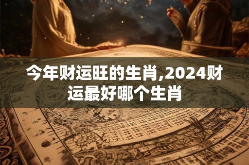 今年财运旺的生肖,2024财运最好哪个生肖