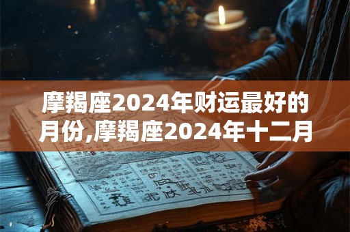 摩羯座2024年财运最好的月份,摩羯座2024年十二月运势