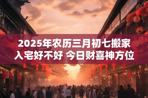 2025年农历三月初七搬家入宅好不好 今日财喜神方位