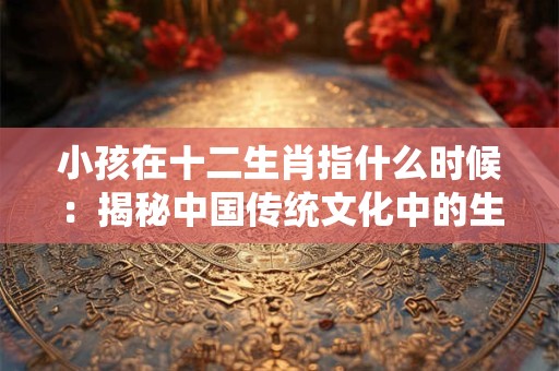小孩在十二生肖指什么时候：揭秘中国传统文化中的生肖奥秘