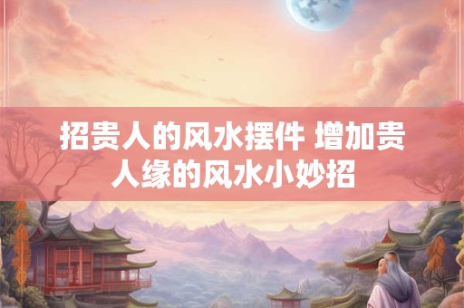 招贵人的风水摆件 增加贵人缘的风水小妙招