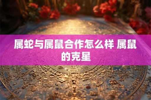 属蛇与属鼠合作怎么样 属鼠的克星