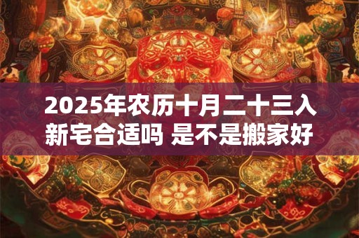2025年农历十月二十三入新宅合适吗 是不是搬家好日子