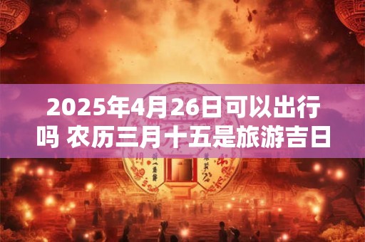 2025年4月26日可以出行吗 农历三月十五是旅游吉日吗