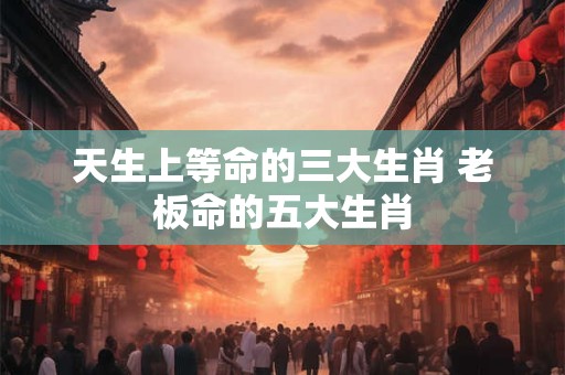 天生上等命的三大生肖 老板命的五大生肖
