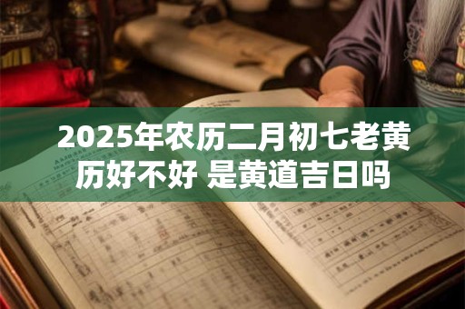 2025年农历二月初七老黄历好不好 是黄道吉日吗