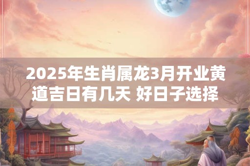 2025年生肖属龙3月开业黄道吉日有几天 好日子选择看八字