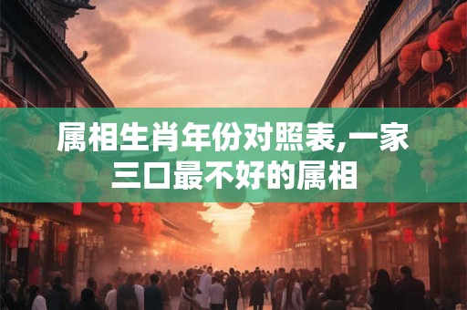属相生肖年份对照表,一家三口最不好的属相