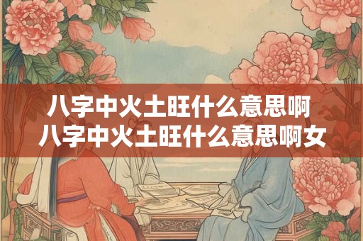 八字中火土旺什么意思啊 八字中火土旺什么意思啊女孩