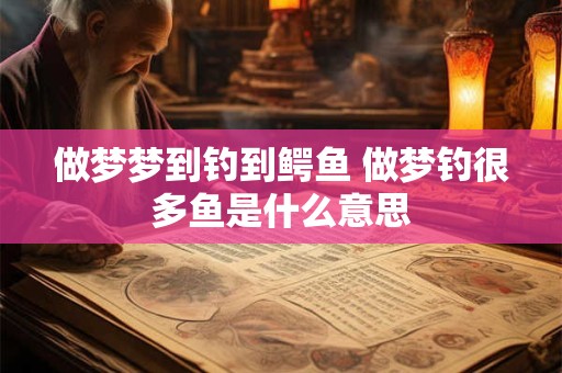 做梦梦到钓到鳄鱼 做梦钓很多鱼是什么意思