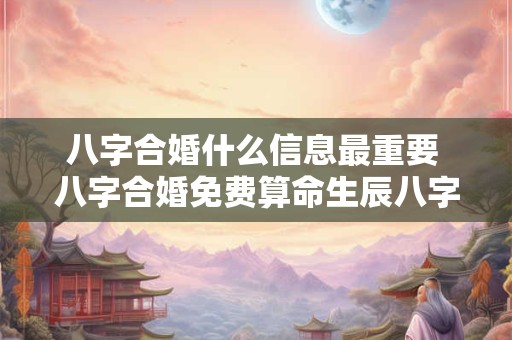 八字合婚什么信息最重要 八字合婚免费算命生辰八字婚姻