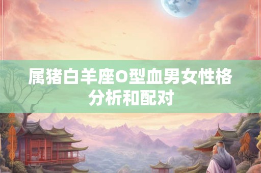 属猪白羊座O型血男女性格分析和配对