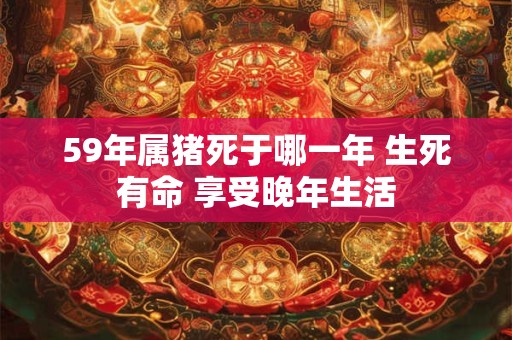 59年属猪死于哪一年 生死有命 享受晚年生活 59年属猪死于哪一年 生死有命 享受晚年生活