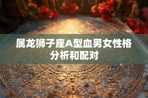属龙狮子座A型血男女性格分析和配对