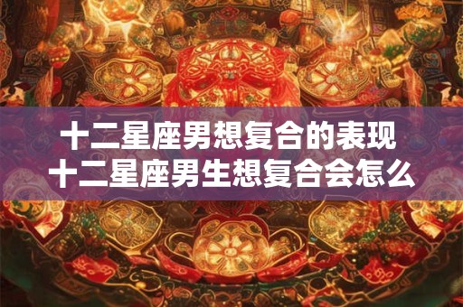 十二星座男想复合的表现 十二星座男生想复合会怎么做