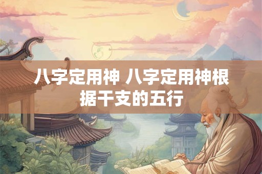 八字定用神 八字定用神根据干支的五行