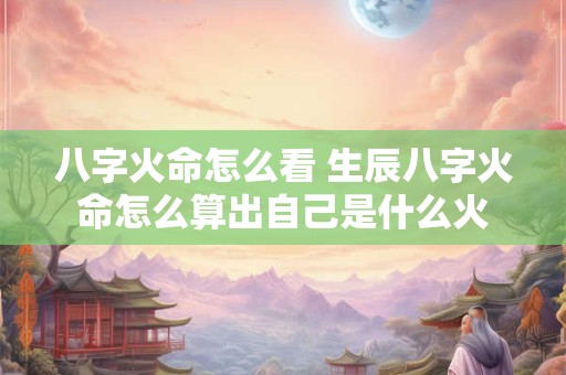 八字火命怎么看 生辰八字火命怎么算出自己是什么火