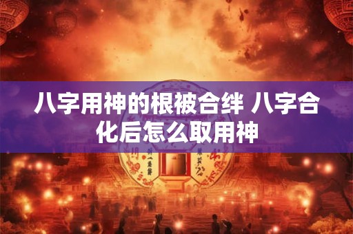 八字用神的根被合绊 八字合化后怎么取用神