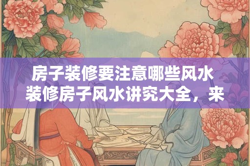 房子装修要注意哪些风水 装修房子风水讲究大全，来看需要注意什么