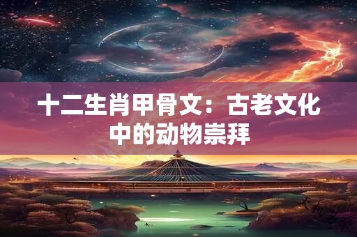 十二生肖甲骨文：古老文化中的动物崇拜