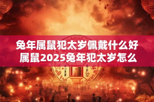 兔年属鼠犯太岁佩戴什么好 属鼠2025兔年犯太岁怎么化解