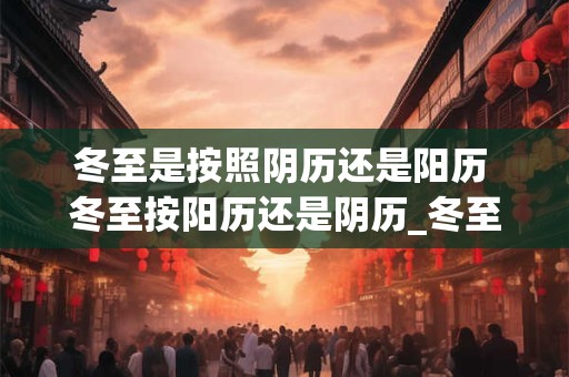 冬至是按照阴历还是阳历 冬至按阳历还是阴历_冬至是算农历还是阳历