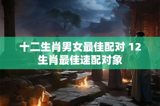 十二生肖男女最佳配对 12生肖最佳速配对象