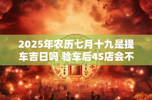 2025年农历七月十九是提车吉日吗 验车后4S店会不会给调换车