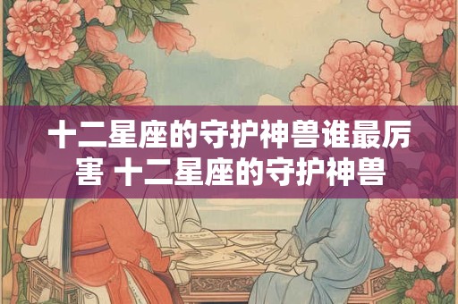 十二星座的守护神兽谁最厉害 十二星座的守护神兽