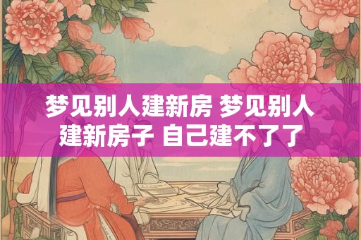 梦见别人建新房 梦见别人建新房子 自己建不了了