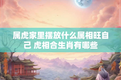 属虎家里摆放什么属相旺自己 虎相合生肖有哪些 属虎家里摆放什么属相旺自己 虎相合生肖有哪些