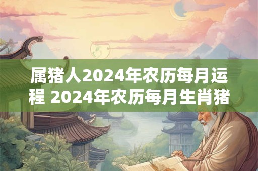 属猪人2024年农历每月运程 2024年农历每月生肖猪人的运势运程