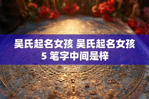 吴氏起名女孩 吴氏起名女孩5 笔字中间是梓