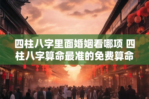 四柱八字里面婚姻看哪项 四柱八字算命最准的免费算命