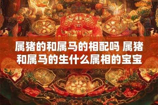 属猪的和属马的相配吗 属猪和属马的生什么属相的宝宝好