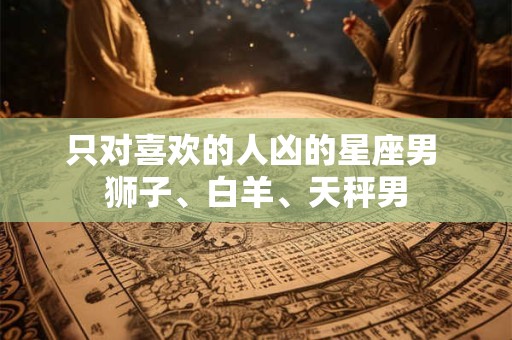 只对喜欢的人凶的星座男 狮子、白羊、天秤男