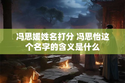 冯思媛姓名打分 冯思怡这个名字的含义是什么