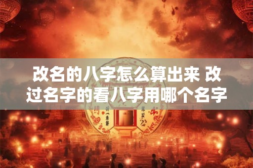 改名的八字怎么算出来 改过名字的看八字用哪个名字