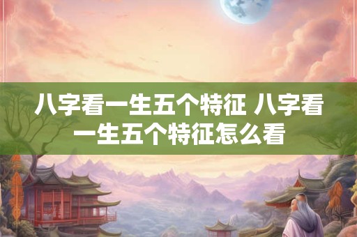 八字看一生五个特征 八字看一生五个特征怎么看