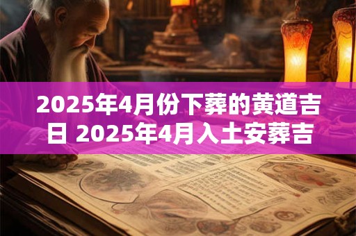 2025年4月份下葬的黄道吉日 2025年4月入土安葬吉日 2025年4月份下葬的黄道吉日 2025年4月入土安葬吉日