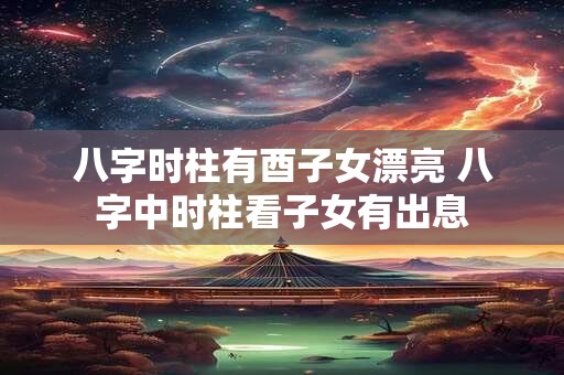 八字时柱有酉子女漂亮 八字中时柱看子女有出息