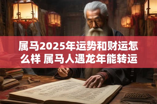 属马2025年运势和财运怎么样 属马人遇龙年能转运吗