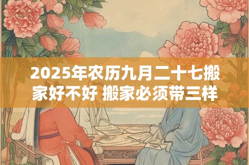 2025年农历九月二十七搬家好不好 搬家必须带三样东西