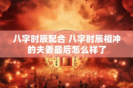 八字时辰配合 八字时辰相冲的夫妻最后怎么样了